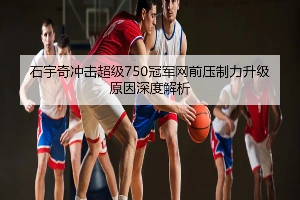 石宇奇冲击超级750冠军网前压制力升级原因深度解析